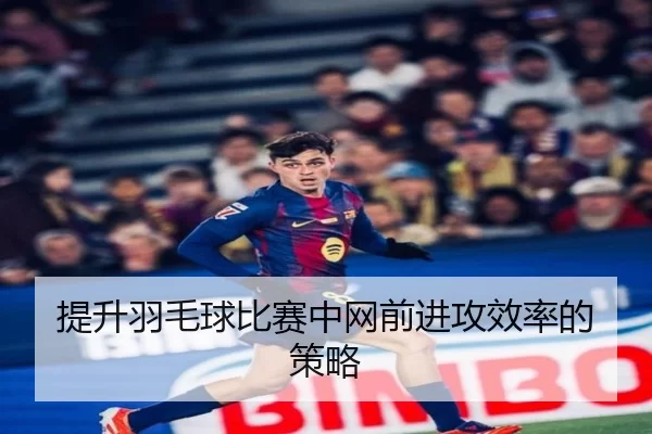 提升羽毛球比赛中网前进攻效率的策略