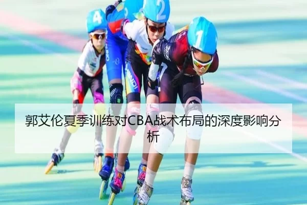 郭艾伦夏季训练对CBA战术布局的深度影响分析