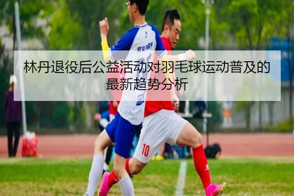 林丹退役后公益活动对羽毛球运动普及的最新趋势分析