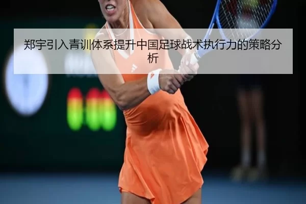 郑宇引入青训体系提升中国足球战术执行力的策略分析